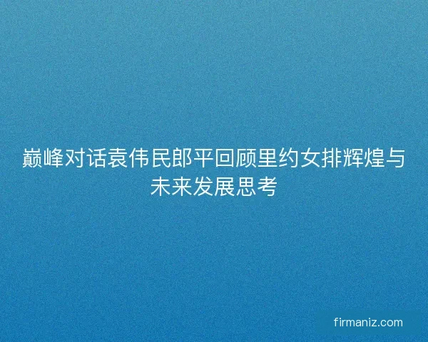 巅峰对话袁伟民郎平回顾里约女排辉煌与未来发展思考