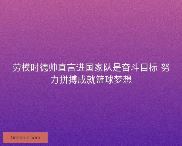 劳模时德帅直言进国家队是奋斗目标 努力拼搏成就篮球梦想