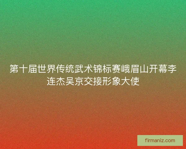 第十届世界传统武术锦标赛峨眉山开幕李连杰吴京交接形象大使