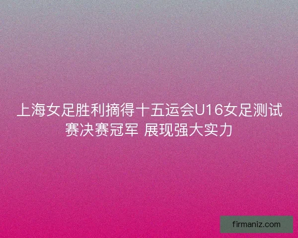 上海女足胜利摘得十五运会U16女足测试赛决赛冠军 展现强大实力